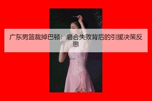 广东男篮裁掉巴顿：磨合失败背后的引援决策反思