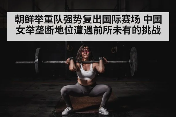 朝鲜举重队强势复出国际赛场 中国女举垄断地位遭遇前所未有的挑战